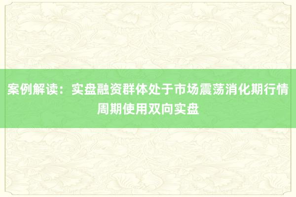 案例解读：实盘融资群体处于市场震荡消化期行情周期使用双向实盘