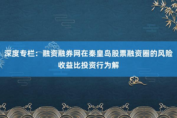 深度专栏：融资融券网在秦皇岛股票融资圈的风险收益比投资行为解