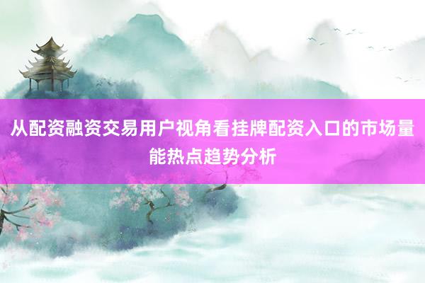 从配资融资交易用户视角看挂牌配资入口的市场量能热点趋势分析