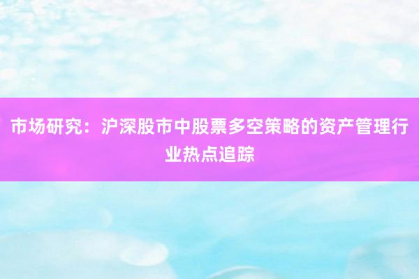 市场研究：沪深股市中股票多空策略的资产管理行业热点追踪