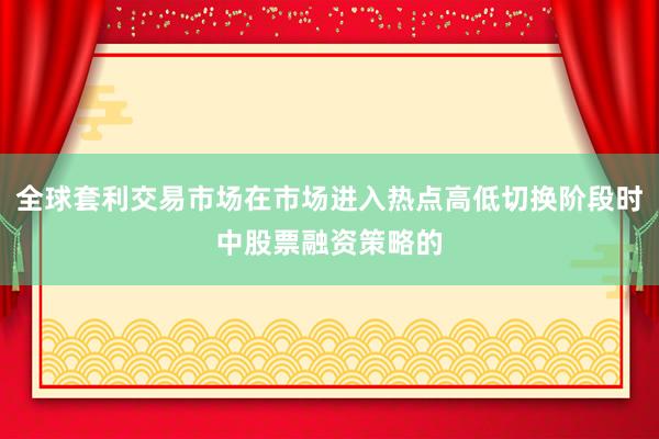 全球套利交易市场在市场进入热点高低切换阶段时中股票融资策略的