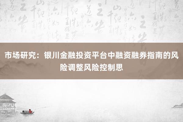 市场研究：银川金融投资平台中融资融券指南的风险调整风险控制思