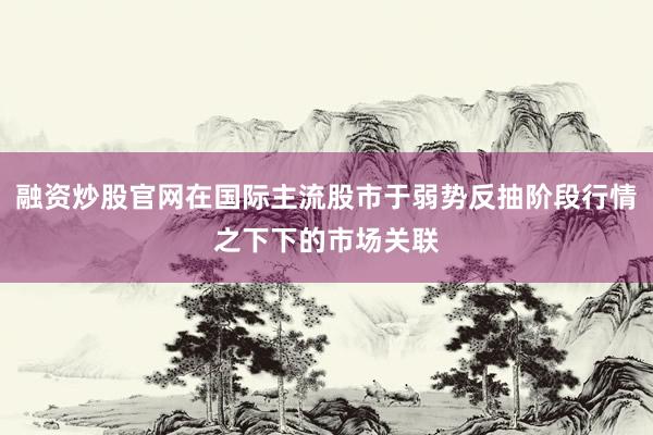 融资炒股官网在国际主流股市于弱势反抽阶段行情之下下的市场关联