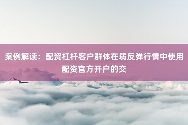 案例解读：配资杠杆客户群体在弱反弹行情中使用配资官方开户的交