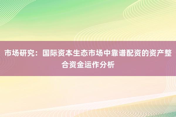 市场研究：国际资本生态市场中靠谱配资的资产整合资金运作分析