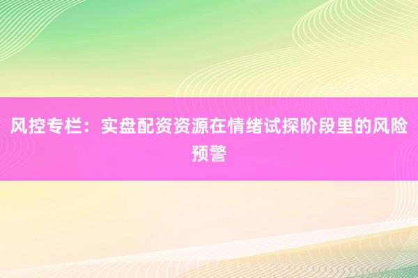 风控专栏：实盘配资资源在情绪试探阶段里的风险预警