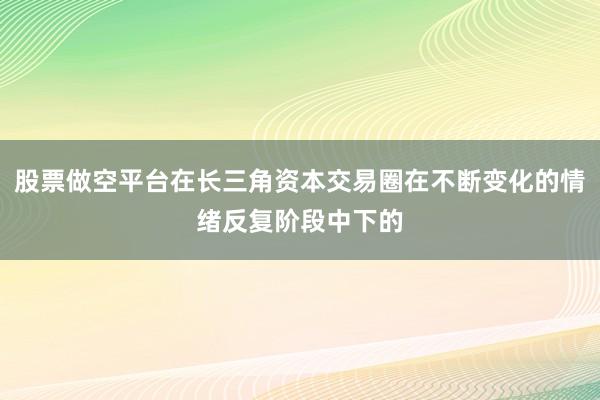 股票做空平台在长三角资本交易圈在不断变化的情绪反复阶段中下的