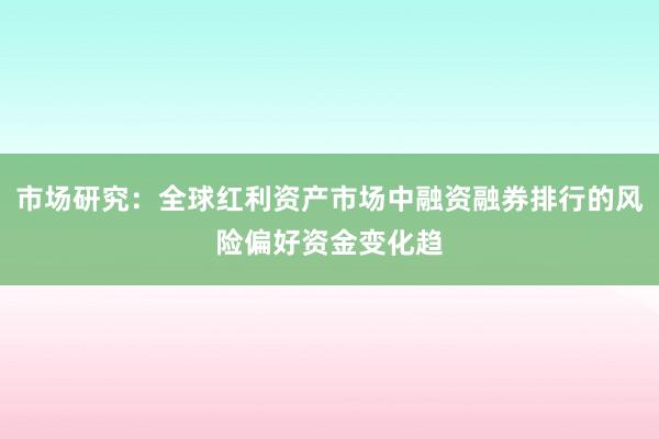 市场研究：全球红利资产市场中融资融券排行的风险偏好资金变化趋