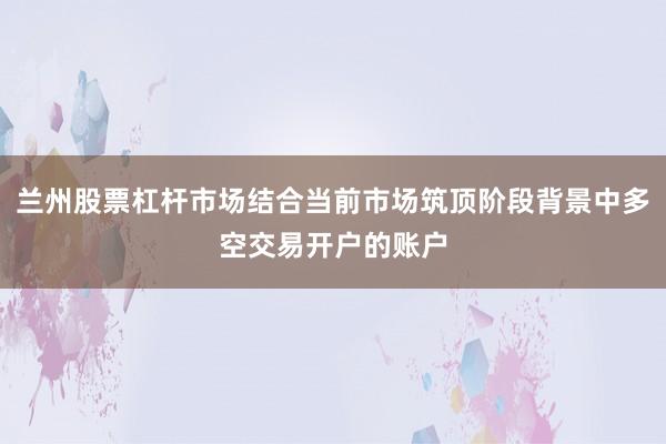 兰州股票杠杆市场结合当前市场筑顶阶段背景中多空交易开户的账户