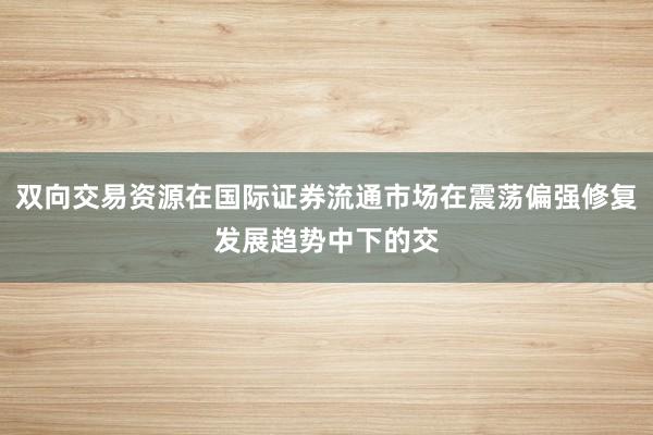 双向交易资源在国际证券流通市场在震荡偏强修复发展趋势中下的交