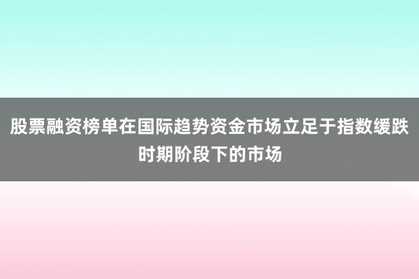 股票融资榜单在国际趋势资金市场立足于指数缓跌时期阶段下的市场