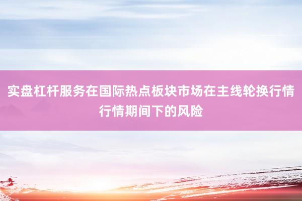 实盘杠杆服务在国际热点板块市场在主线轮换行情行情期间下的风险