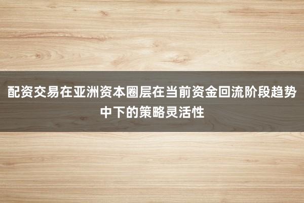 配资交易在亚洲资本圈层在当前资金回流阶段趋势中下的策略灵活性