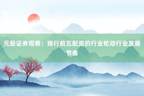 元股证券观察：排行前五配资的行业轮动行业发展节奏