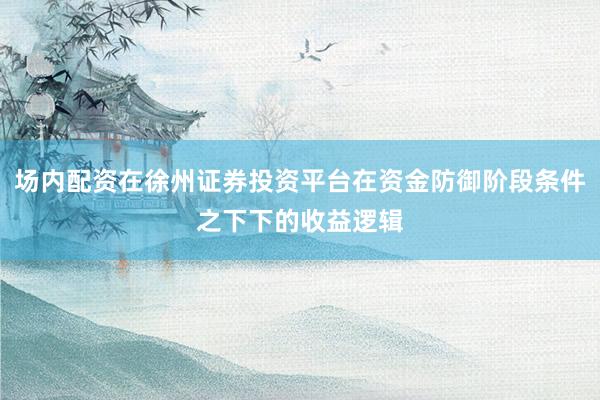 场内配资在徐州证券投资平台在资金防御阶段条件之下下的收益逻辑