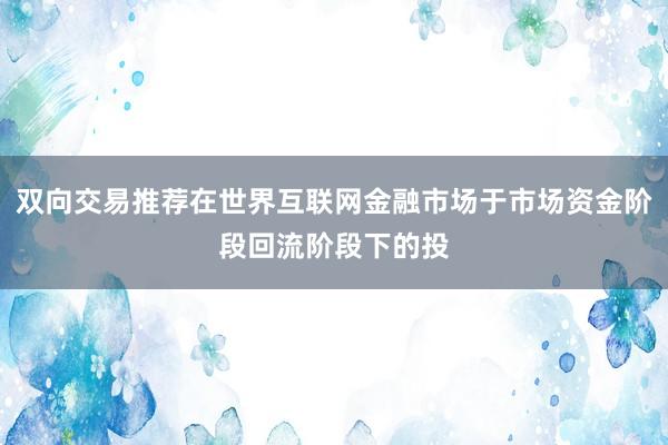 双向交易推荐在世界互联网金融市场于市场资金阶段回流阶段下的投