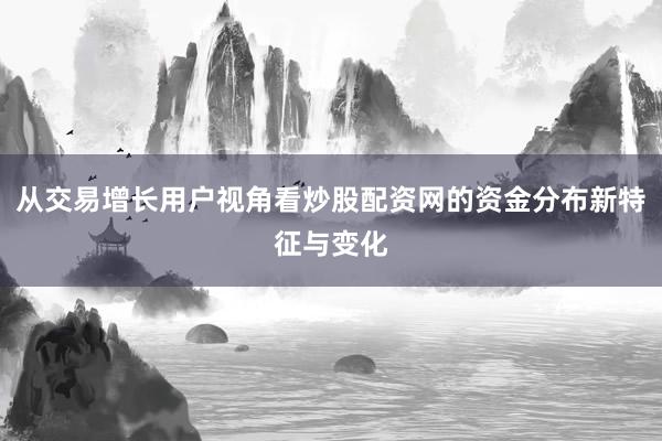 从交易增长用户视角看炒股配资网的资金分布新特征与变化