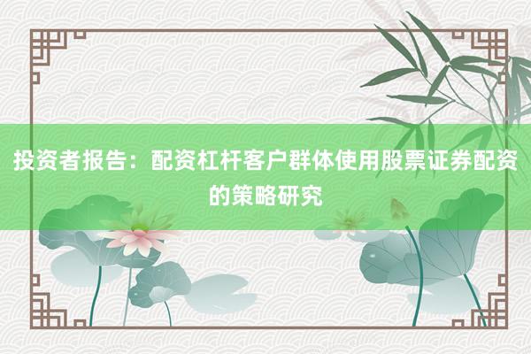 投资者报告：配资杠杆客户群体使用股票证券配资的策略研究