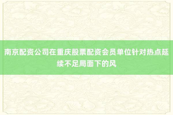 南京配资公司在重庆股票配资会员单位针对热点延续不足局面下的风