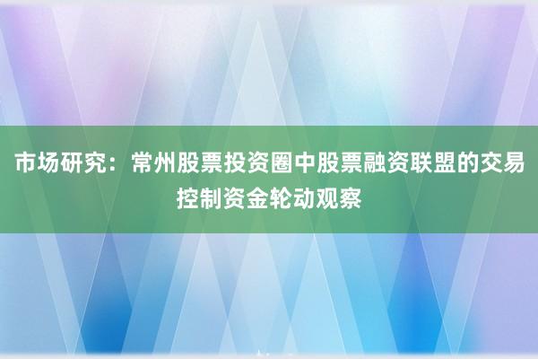 市场研究：常州股票投资圈中股票融资联盟的交易控制资金轮动观察
