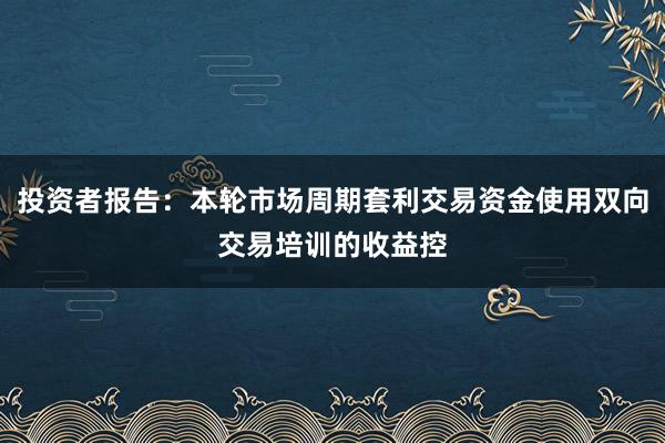 投资者报告：本轮市场周期套利交易资金使用双向交易培训的收益控