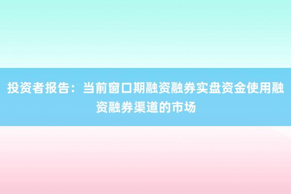 投资者报告：当前窗口期融资融券实盘资金使用融资融券渠道的市场