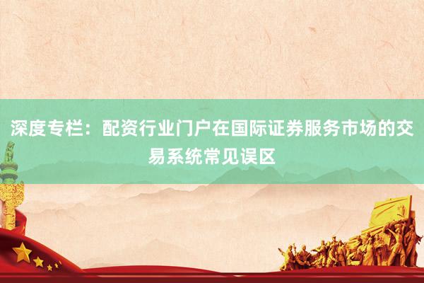 深度专栏：配资行业门户在国际证券服务市场的交易系统常见误区
