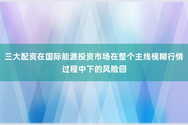 三大配资在国际能源投资市场在整个主线模糊行情过程中下的风险回