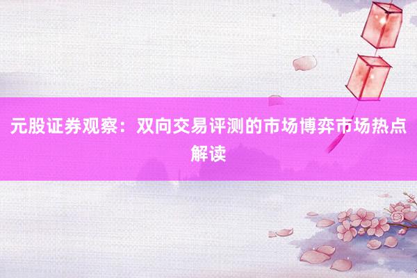 元股证券观察：双向交易评测的市场博弈市场热点解读