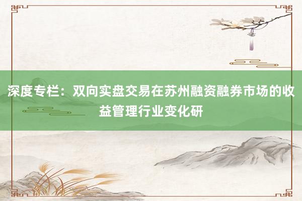 深度专栏：双向实盘交易在苏州融资融券市场的收益管理行业变化研