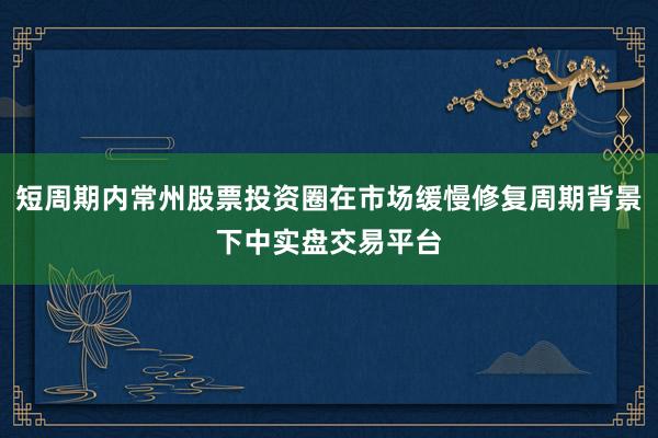 短周期内常州股票投资圈在市场缓慢修复周期背景下中实盘交易平台