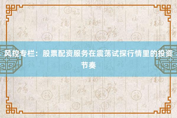 风控专栏：股票配资服务在震荡试探行情里的投资节奏
