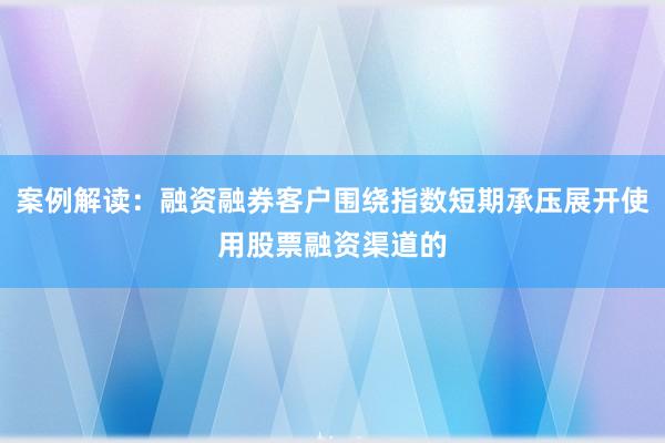 案例解读：融资融券客户围绕指数短期承压展开使用股票融资渠道的