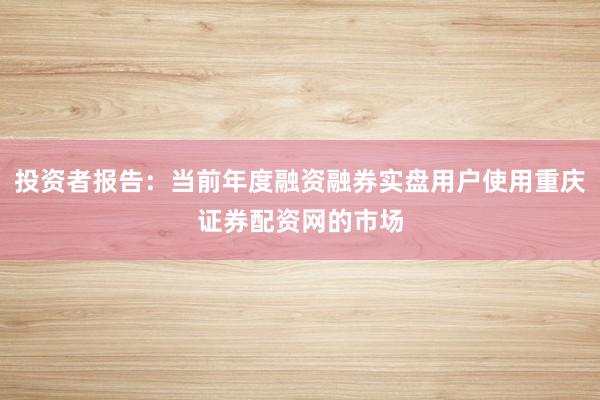 投资者报告:当前年度融资融券实盘用户使用重庆证券配资网的市场