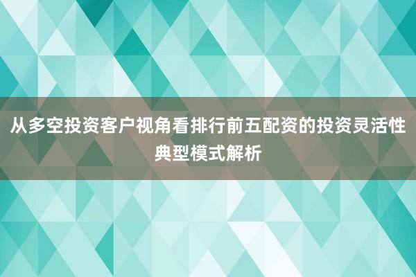 从多空投资客户视角看排行前五配资的投资灵活性典型模式解析