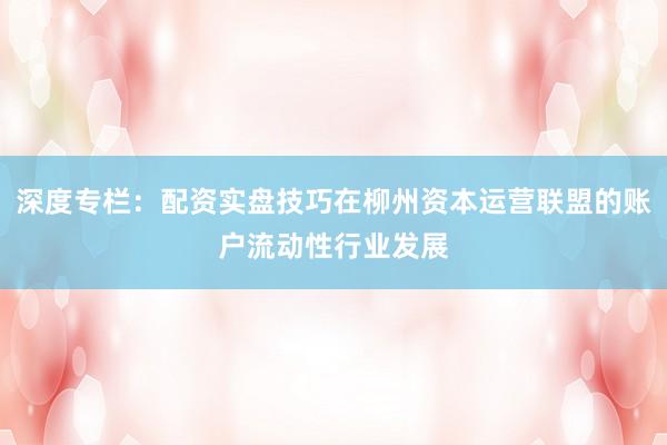 深度专栏：配资实盘技巧在柳州资本运营联盟的账户流动性行业发展