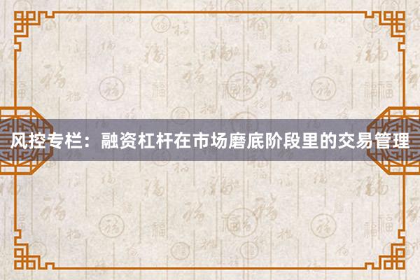 风控专栏：融资杠杆在市场磨底阶段里的交易管理