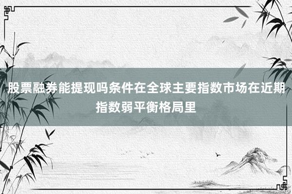 股票融券能提现吗条件在全球主要指数市场在近期指数弱平衡格局里