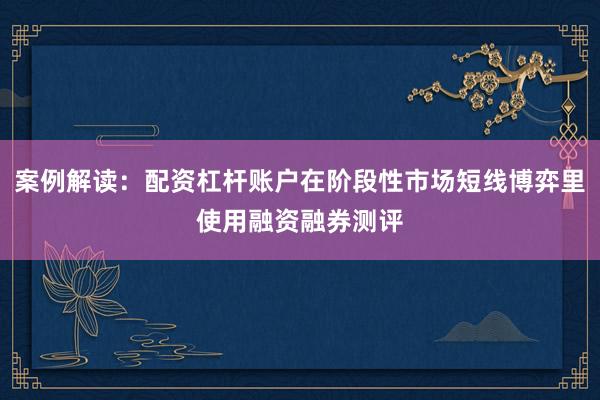 案例解读：配资杠杆账户在阶段性市场短线博弈里使用融资融券测评