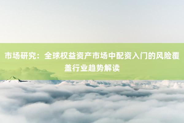 市场研究：全球权益资产市场中配资入门的风险覆盖行业趋势解读