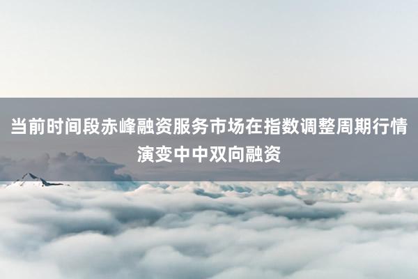 当前时间段赤峰融资服务市场在指数调整周期行情演变中中双向融资