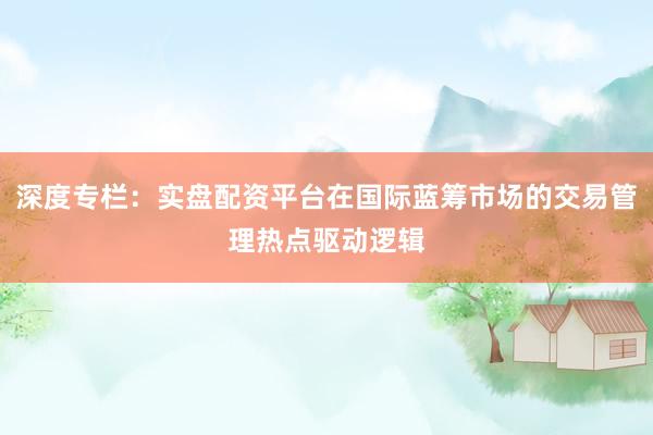 深度专栏：实盘配资平台在国际蓝筹市场的交易管理热点驱动逻辑