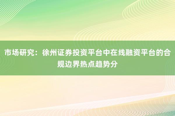 市场研究：徐州证券投资平台中在线融资平台的合规边界热点趋势分