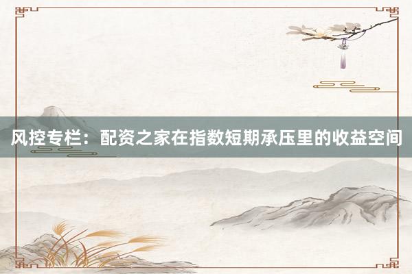 风控专栏：配资之家在指数短期承压里的收益空间
