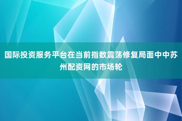 国际投资服务平台在当前指数震荡修复局面中中苏州配资网的市场轮