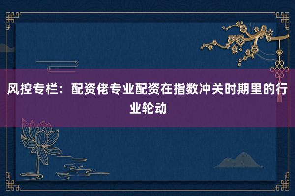 风控专栏：配资佬专业配资在指数冲关时期里的行业轮动