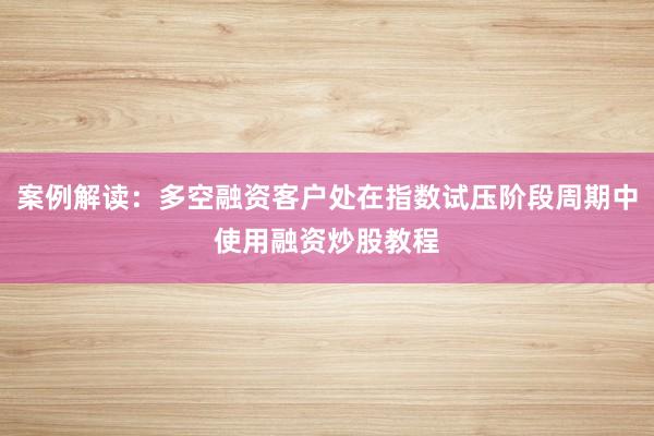案例解读:多空融资客户处在指数试压阶段周期中使用融资炒股教程