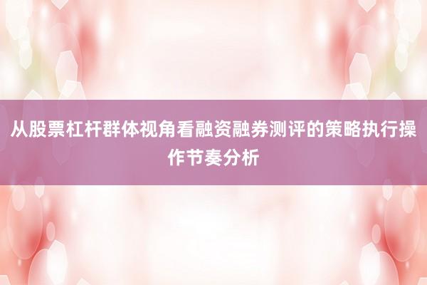 从股票杠杆群体视角看融资融券测评的策略执行操作节奏分析