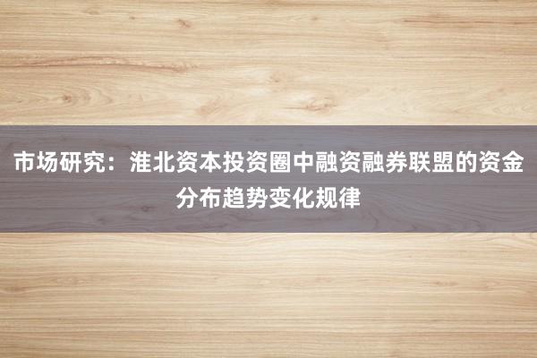 市场研究：淮北资本投资圈中融资融券联盟的资金分布趋势变化规律