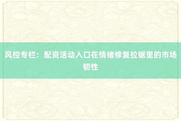 风控专栏：配资活动入口在情绪修复拉锯里的市场韧性